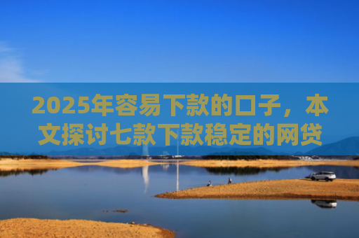 2025年容易下款的口子，本文探讨七款下款稳定的网贷口子