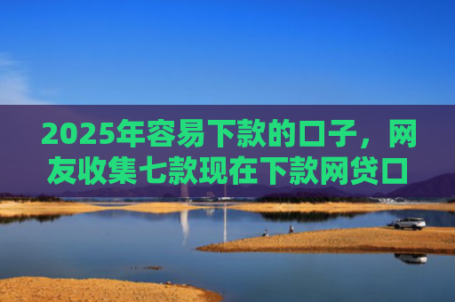 2025年容易下款的口子，网友收集七款现在下款网贷口子
