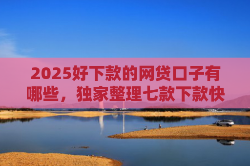 2025好下款的网贷口子有哪些，独家整理七款下款快黑户网贷口子