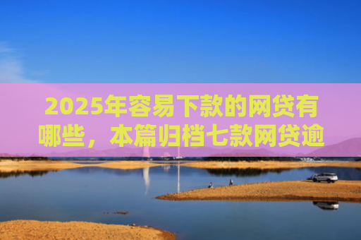 2025年容易下款的网贷有哪些，本篇归档七款网贷逾期下款口子有