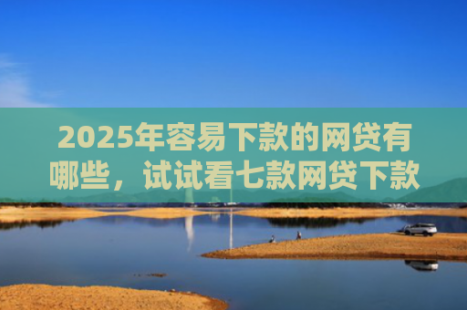 2025年容易下款的网贷有哪些，试试看七款网贷下款最快的口子？