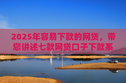 2025年容易下款的网贷，带您讲述七款网贷口子下款系列集合