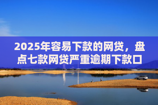 2025年容易下款的网贷，盘点七款网贷严重逾期下款口子