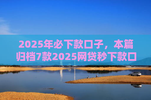 2025年必下款口子，本篇归档7款2025网贷秒下款口子