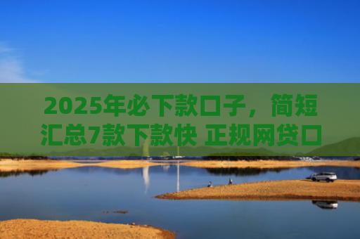 2025年必下款口子，简短汇总7款下款快 正规网贷口子