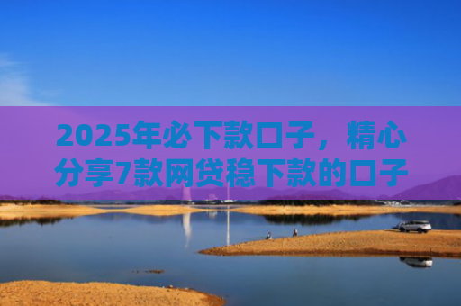 2025年必下款口子，精心分享7款网贷稳下款的口子