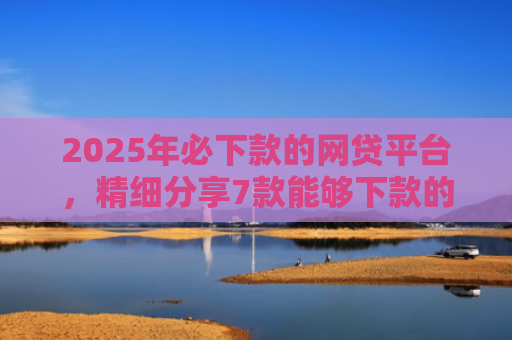 2025年必下款的网贷平台，精细分享7款能够下款的网贷口子