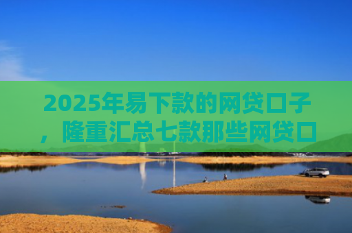 2025年易下款的网贷口子，隆重汇总七款那些网贷口子好下款