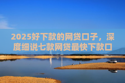 2025好下款的网贷口子，深度细说七款网贷最快下款口子