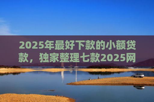 2025年最好下款的小额贷款，独家整理七款2025网贷秒下款口子