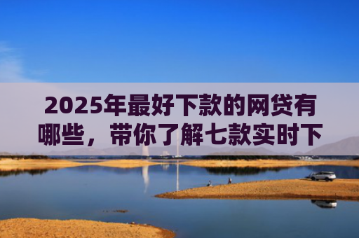 2025年最好下款的网贷有哪些，带你了解七款实时下款网贷口子