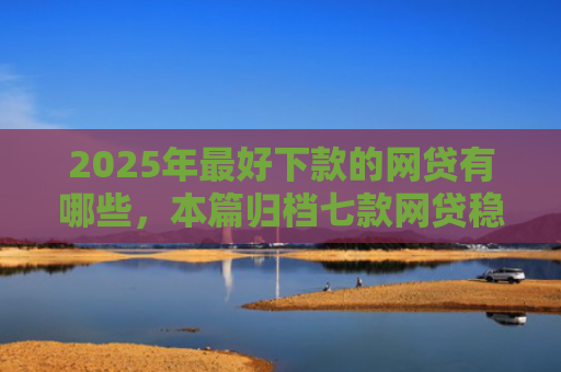 2025年最好下款的网贷有哪些，本篇归档七款网贷稳定下款口子