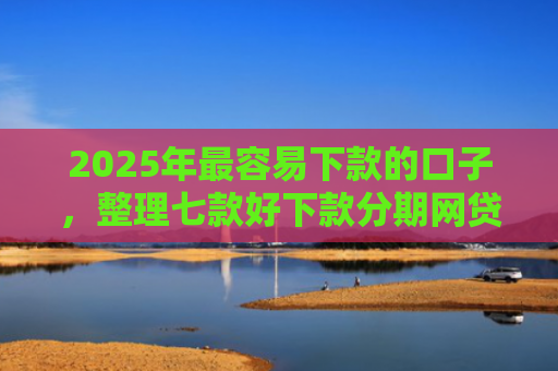 2025年最容易下款的口子，整理七款好下款分期网贷口子