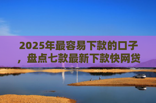 2025年最容易下款的口子，盘点七款最新下款快网贷口子
