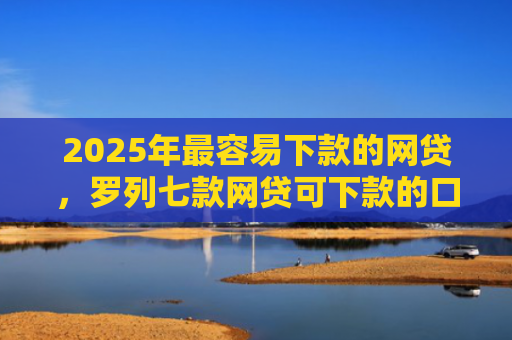 2025年最容易下款的网贷，罗列七款网贷可下款的口子