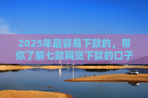 2025年最容易下款的，带你了解七款网贷下款的口子2025