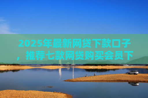 2025年最新网贷下款口子，推荐七款网贷购买会员下款口子