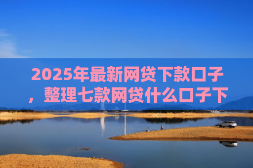 2025年最新网贷下款口子，整理七款网贷什么口子下款快