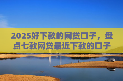 2025好下款的网贷口子，盘点七款网贷最近下款的口子