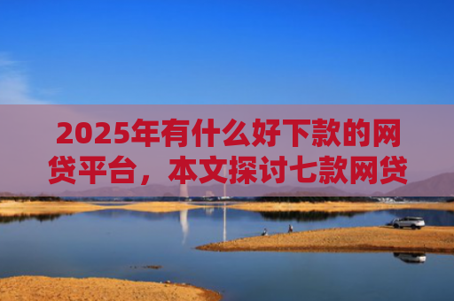 2025年有什么好下款的网贷平台，本文探讨七款网贷老口子正常下款