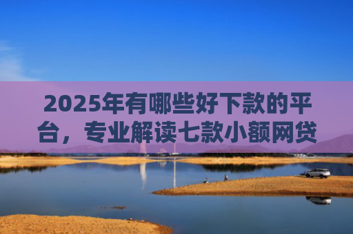 2025年有哪些好下款的平台，专业解读七款小额网贷下款快口子