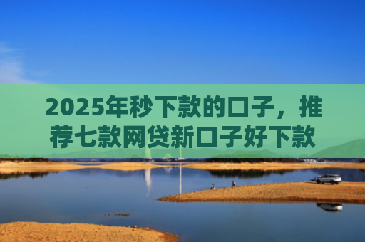2025年秒下款的口子，推荐七款网贷新口子好下款