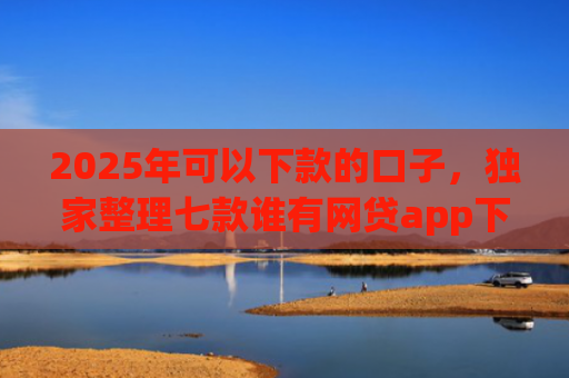 2025年可以下款的口子，独家整理七款谁有网贷app下款口子