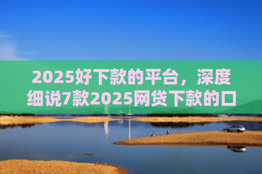 2025好下款的平台，深度细说7款2025网贷下款的口子