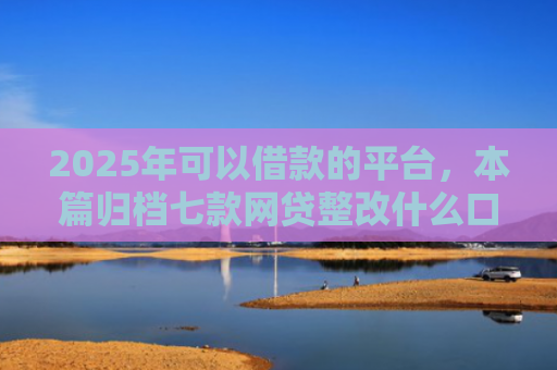 2025年可以借款的平台，本篇归档七款网贷整改什么口子下款