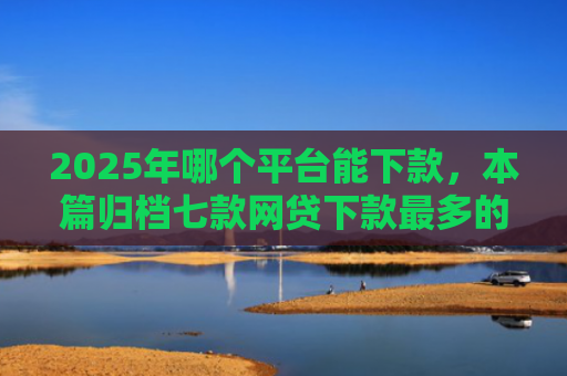 2025年哪个平台能下款，本篇归档七款网贷下款最多的口子
