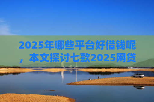 2025年哪些平台好借钱呢，本文探讨七款2025网贷必下款口子