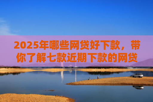 2025年哪些网贷好下款，带你了解七款近期下款的网贷口子