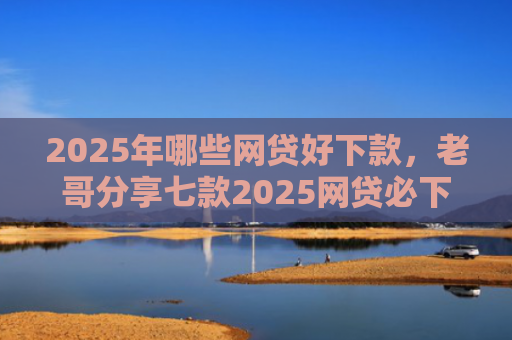 2025年哪些网贷好下款，老哥分享七款2025网贷必下款口子