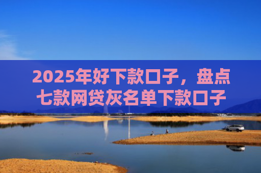 2025年好下款口子，盘点七款网贷灰名单下款口子
