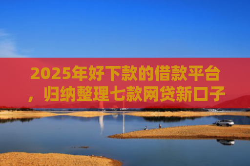 2025年好下款的借款平台，归纳整理七款网贷新口子下款块