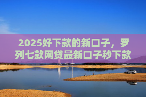 2025好下款的新口子，罗列七款网贷最新口子秒下款