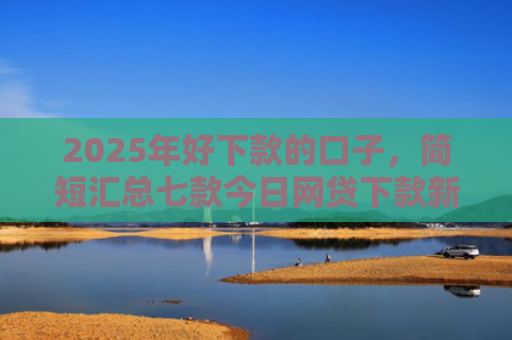 2025年好下款的口子，简短汇总七款今日网贷下款新口子