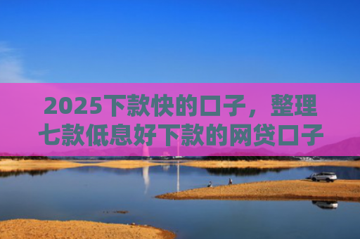 2025下款快的口子，整理七款低息好下款的网贷口子