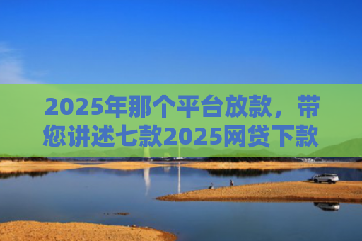 2025年那个平台放款，带您讲述七款2025网贷下款口子图