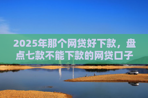 2025年那个网贷好下款，盘点七款不能下款的网贷口子