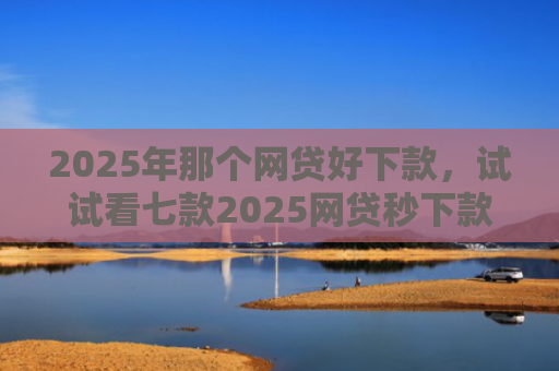 2025年那个网贷好下款，试试看七款2025网贷秒下款口子