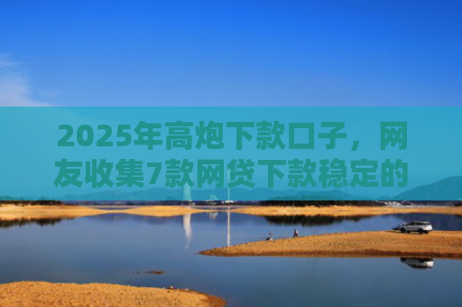 2025年高炮下款口子，网友收集7款网贷下款稳定的口子
