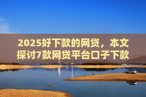 2025好下款的网贷，本文探讨7款网贷平台口子下款快