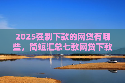 2025强制下款的网贷有哪些，简短汇总七款网贷下款高的口子