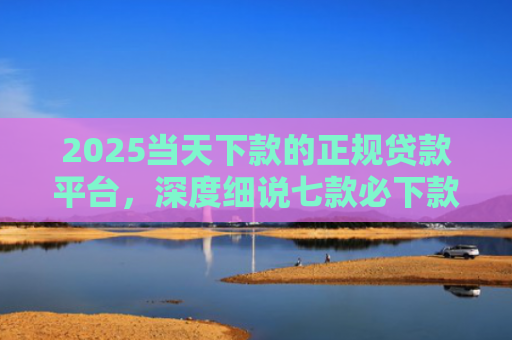 2025当天下款的正规贷款平台，深度细说七款必下款的网贷口子网贷
