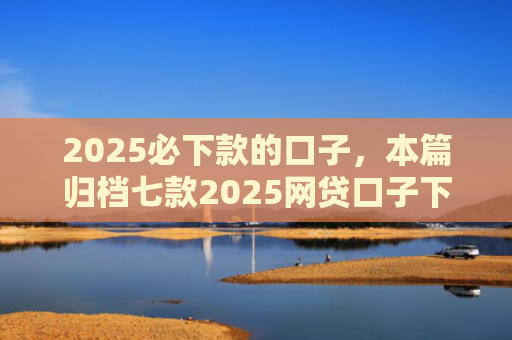 2025必下款的口子，本篇归档七款2025网贷口子下款