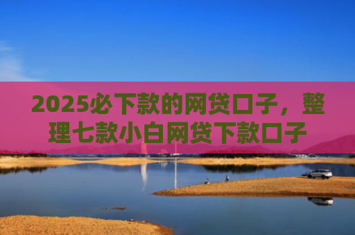2025必下款的网贷口子，整理七款小白网贷下款口子