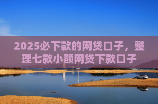 2025必下款的网贷口子，整理七款小额网贷下款口子