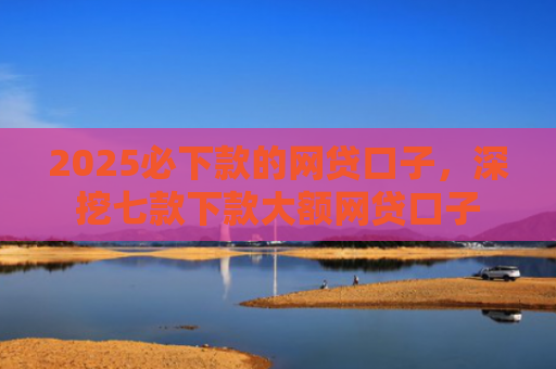 2025必下款的网贷口子，深挖七款下款大额网贷口子