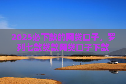 2025必下款的网贷口子，罗列七款贷款网贷口子下款